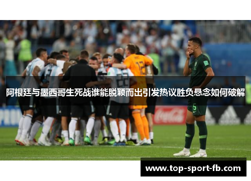 阿根廷与墨西哥生死战谁能脱颖而出引发热议胜负悬念如何破解