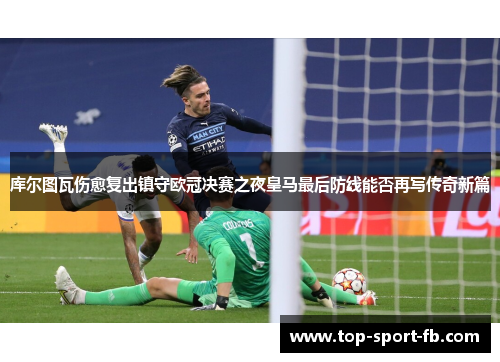 库尔图瓦伤愈复出镇守欧冠决赛之夜皇马最后防线能否再写传奇新篇 库尔图瓦伤愈复出镇守欧冠决赛之夜皇马最后防线能否再写传奇新篇