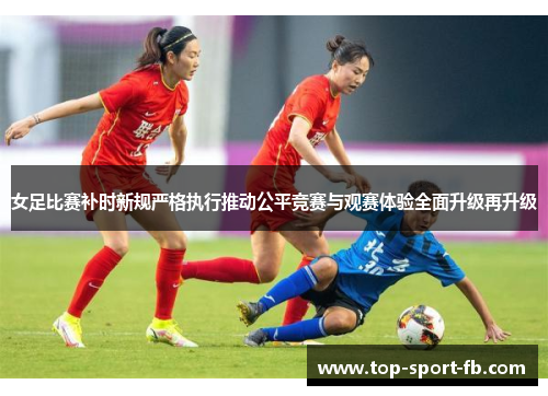 女足比赛补时新规严格执行推动公平竞赛与观赛体验全面升级再升级 女足比赛补时新规严格执行推动公平竞赛与观赛体验全面升级再升级